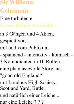 Sir Williams  Geheimnis Eine turbulente  Krimi-Dinner-Komödie in 3 Gängen und 4 Akten,  gespielt vor, mit und vom Publikum  - spannend - interaktiv - komisch -  3 Komödianten in 10 Rollen -  eine phantasievolle Story aus  "good old England“  mit Londons High Society, Scotland Yard, Butler   und natürlich einer Leiche...   nur eine Leiche ? ? ?