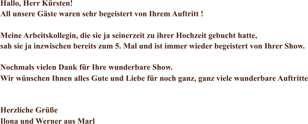 Hallo, Herr Krsten! All unsere Gste waren sehr begeistert von Ihrem Auftritt ! Meine Arbeitskollegin, die sie ja seinerzeit zu ihrer Hochzeit gebucht hatte,  sah sie ja inzwischen bereits zum 5. Mal und ist immer wieder begeistert von Ihrer Show. Nochmals vielen Dank fr Ihre wunderbare Show.  Wir wnschen Ihnen alles Gute und Liebe fr noch ganz, ganz viele wunderbare Auftritte Herzliche Gre Ilona und Werner aus Marl