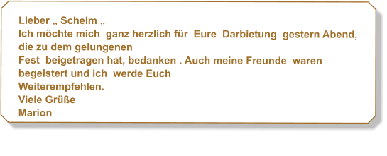 Lieber  Schelm  Ich mchte mich ganz herzlich fr Eure Darbietung gestern Abend, die zu dem gelungenen Fest beigetragen hat, bedanken . Auch meine Freunde waren begeistert und ich werde Euch Weiterempfehlen. Viele Gre  Marion