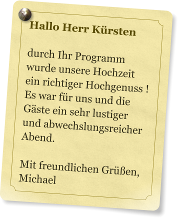 Hallo Herr Krsten  durch Ihr Programm wurde unsere Hochzeit ein richtiger Hochgenuss ! Es war fr uns und die Gste ein sehr lustiger und abwechslungsreicher Abend.  Mit freundlichen Gren, Michael